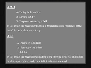 AOO
A- Pacing in the atrium
O- Sensing is OFF
O- Response to sensing is OFF
In this mode, the pacemaker paces at a programmed rate regardless of the
heart's intrinsic electrical activity.
AAI
A- Pacing in the atrium
A- Sensing in the atrium
I- Inhibit
In this mode, the pacemaker can adapt to the intrinsic atrial rate and should
be able to pace when needed and inhibit when not required.
 