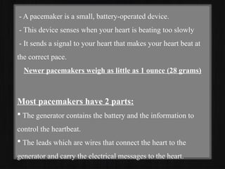 - A pacemaker is a small, battery-operated device.
- This device senses when your heart is beating too slowly
- It sends a signal to your heart that makes your heart beat at
the correct pace.
Newer pacemakers weigh as little as 1 ounce (28 grams)
Most pacemakers have 2 parts:
 The generator contains the battery and the information to
control the heartbeat.
 The leads which are wires that connect the heart to the
generator and carry the electrical messages to the heart.
 
