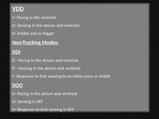 VDD
V- Pacing in the ventricle
D- Sensing in the atrium and ventricle
D- Inhibit and or trigger
Non-Tracking Modes:
DDI
D - Pacing in the atrium and ventricle
D - Sensing in the atrium and ventricle
I - Response to that sensing be to either pace or inhibit
DOO
D- Pacing in the atrium and ventricle
O- Sensing is OFF
O- Response to that sensing is OFF
 