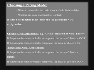Choosing a Pacing Mode:
- Wants to ensure that the patient has a viable Atrial activity.
- Whether the sinus node function is intact.
If sinus node function is not intact and the patient has Atrial
arrhythmias:
Chronic Atrial Arrhythmias, e.g., Atrial Fibrillation or Atrial Flutter:
If the patient is chronotropically incompetent, the mode of choice is VVIR.
If the patient is chronotropically competent, the mode of choice is VVI.
Paroxysmal Atrial Arrhythmias:
If the patient is chronotropically incompetent, the mode of choice is
DDDR.
If the patient is chronotropically competent, the mode of choice is DDD.
 