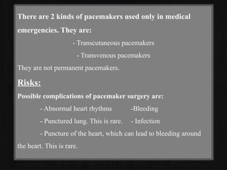 There are 2 kinds of pacemakers used only in medical
emergencies. They are:
- Transcutaneous pacemakers
- Transvenous pacemakers
They are not permanent pacemakers.
Risks:
Possible complications of pacemaker surgery are:
- Abnormal heart rhythms -Bleeding
- Punctured lung. This is rare. - Infection
- Puncture of the heart, which can lead to bleeding around
the heart. This is rare.
 