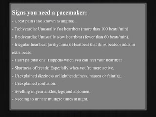 Signs you need a pacemaker:
- Chest pain (also known as angina).
- Tachycardia: Unusually fast heartbeat (more than 100 beats /min)
- Bradycardia: Unusually slow heartbeat (fewer than 60 beats/min).
- Irregular heartbeat (arrhythmia): Heartbeat that skips beats or adds in
extra beats.
- Heart palpitations: Happens when you can feel your heartbeat
- Shortness of breath: Especially when you’re more active.
- Unexplained dizziness or lightheadedness, nausea or fainting.
- Unexplained confusion.
- Swelling in your ankles, legs and abdomen.
- Needing to urinate multiple times at night.
 