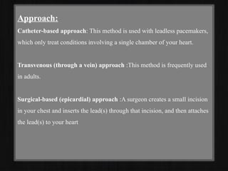 Approach:
Catheter-based approach: This method is used with leadless pacemakers,
which only treat conditions involving a single chamber of your heart.
Transvenous (through a vein) approach :This method is frequently used
in adults.
Surgical-based (epicardial) approach :A surgeon creates a small incision
in your chest and inserts the lead(s) through that incision, and then attaches
the lead(s) to your heart
 