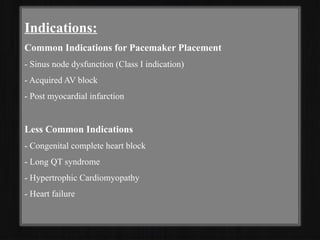 Indications:
Common Indications for Pacemaker Placement
- Sinus node dysfunction (Class I indication)
- Acquired AV block
- Post myocardial infarction
Less Common Indications
- Congenital complete heart block
- Long QT syndrome
- Hypertrophic Cardiomyopathy
- Heart failure
 