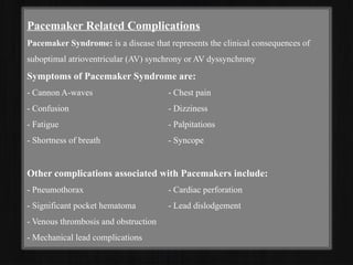 Pacemaker Related Complications
Pacemaker Syndrome: is a disease that represents the clinical consequences of
suboptimal atrioventricular (AV) synchrony or AV dyssynchrony
Symptoms of Pacemaker Syndrome are:
- Cannon A-waves - Chest pain
- Confusion - Dizziness
- Fatigue - Palpitations
- Shortness of breath - Syncope
Other complications associated with Pacemakers include:
- Pneumothorax - Cardiac perforation
- Significant pocket hematoma - Lead dislodgement
- Venous thrombosis and obstruction
- Mechanical lead complications
 