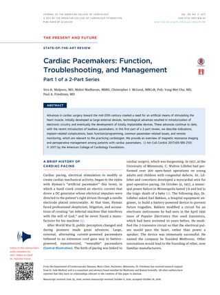 THE PRESENT AND FUTURE
STATE-OF-THE-ART REVIEW
Cardiac Pacemakers: Function,
Troubleshooting, and Management
Part 1 of a 2-Part Series
Siva K. Mulpuru, MD, Malini Madhavan, MBBS, Christopher J. McLeod, MBCHB, PHD, Yong-Mei Cha, MD,
Paul A. Friedman, MD
ABSTRACT
Advances in cardiac surgery toward the mid-20th century created a need for an artiﬁcial means of stimulating the
heart muscle. Initially developed as large external devices, technological advances resulted in miniaturization of
electronic circuitry and eventually the development of totally implantable devices. These advances continue to date,
with the recent introduction of leadless pacemakers. In this ﬁrst part of a 2-part review, we describe indications,
implant-related complications, basic function/programming, common pacemaker-related issues, and remote
monitoring, which are relevant to the practicing cardiologist. We provide an overview of magnetic resonance imaging
and perioperative management among patients with cardiac pacemakers. (J Am Coll Cardiol 2017;69:189–210)
© 2017 by the American College of Cardiology Foundation.
A BRIEF HISTORY OF
CARDIAC PACING
Cardiac pacing, electrical stimulation to modify or
create cardiac mechanical activity, began in the 1930s
with Hyman’s “artiﬁcial pacemaker” (his term), in
which a hand crank created an electric current that
drove a DC generator whose electrical impulses were
directed to the patient’s right atrium through a needle
electrode placed intercostally. At that time, Hyman
faced professional skepticism, litigation, and accusa-
tions of creating “an infernal machine that interferes
with the will of God,” and he never found a manu-
facturer for his machine (1).
After World War II, public perception changed and
daring pioneers made great advances. Large,
external, alternating current–powered pacemakers
tethered to an extension cord gave way to battery-
powered, transistorized, “wearable” pacemakers
(Central Illustration). The birth of pacing was linked to
cardiac surgery, which was burgeoning. In 1957, at the
University of Minnesota, C. Walton Lillehei had per-
formed over 300 open-heart operations on young
adults and children with congenital defects. Dr. Lil-
lehei and coworkers developed a myocardial wire for
post-operative pacing. On October 31, 1957, a munic-
ipal power failure in Minneapolis lasted 3 h and led to
the tragic death of a baby (2). The following day, Dr.
Lillehei asked Earl Bakken, a hospital equipment en-
gineer, to build a battery-powered device to prevent
future tragedies. Bakken modiﬁed a circuit for an
electronic metronome he had seen in the April 1956
issue of Popular Electronics that used transistors,
which had been invented 10 years before. He modi-
ﬁed the 2-transistor circuit so that the electrical pul-
ses would pace the heart, rather than power a
speaker. The device was immensely successful. He
named the company he founded Medtronic. Other
innovations would lead to the founding of other, now
familiar manufacturers.
From the Department of Cardiovascular Diseases, Mayo Clinic, Rochester, Minnesota. Dr. Friedman has received research support
from St. Jude Medical; and is a consultant and advisory board member for Medtronic and Boston Scientiﬁc. All other authors have
reported that they have no relationships relevant to the contents of this paper to disclose.
Manuscript received June 29, 2016; revised manuscript received October 6, 2016, accepted October 18, 2016.
Listen to this manuscript’s
audio summary by
JACC Editor-in-Chief
Dr. Valentin Fuster.
J O U R N A L O F T H E A M E R I C A N C O L L E G E O F C A R D I O L O G Y V O L . 6 9 , N O . 2 , 2 0 1 7
ª 2 0 1 7 B Y T H E A M E R I C A N C O L L E G E O F C A R D I O L O G Y F O U N D A T I O N
P U B L I S H E D B Y E L S E V I E R
I S S N 0 7 3 5 - 1 0 9 7 / $ 3 6 . 0 0
h t t p : / / d x . d o i . o r g / 1 0 . 1 0 1 6 / j . j a c c . 2 0 1 6 . 1 0 . 0 6 1
 