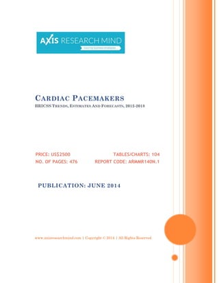 www.axisresearchmind.com | Copyright © 2014 | All Rights Reserved
CARDIAC PACEMAKERS
BRICSS TRENDS, ESTIMATES AND FORECASTS, 2012-2018
PRICE: US$2500
NO. OF PAGES: 476
TABLES/CHARTS: 104
REPORT CODE: ARMMR140N.1
PUBLICATION: JUNE 2014
 
