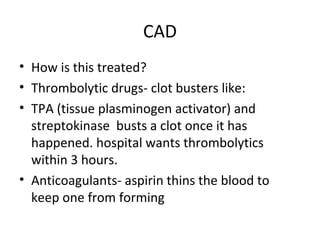 CAD
• How is this treated?
• Thrombolytic drugs- clot busters like:
• TPA (tissue plasminogen activator) and
streptokinase busts a clot once it has
happened. hospital wants thrombolytics
within 3 hours.
• Anticoagulants- aspirin thins the blood to
keep one from forming

 