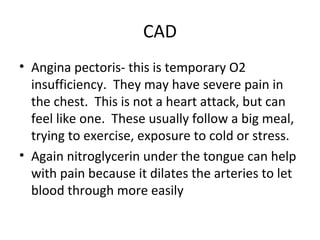 CAD
• Angina pectoris- this is temporary O2
insufficiency. They may have severe pain in
the chest. This is not a heart attack, but can
feel like one. These usually follow a big meal,
trying to exercise, exposure to cold or stress.
• Again nitroglycerin under the tongue can help
with pain because it dilates the arteries to let
blood through more easily

 