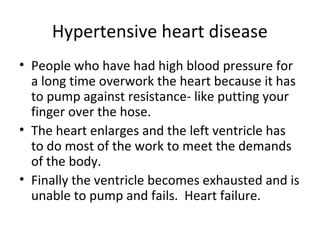 Hypertensive heart disease
• People who have had high blood pressure for
a long time overwork the heart because it has
to pump against resistance- like putting your
finger over the hose.
• The heart enlarges and the left ventricle has
to do most of the work to meet the demands
of the body.
• Finally the ventricle becomes exhausted and is
unable to pump and fails. Heart failure.

 
