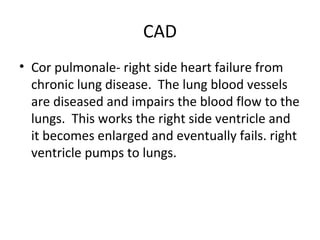 CAD
• Cor pulmonale- right side heart failure from
chronic lung disease. The lung blood vessels
are diseased and impairs the blood flow to the
lungs. This works the right side ventricle and
it becomes enlarged and eventually fails. right
ventricle pumps to lungs.

 