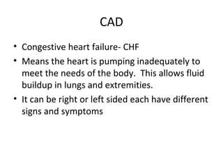 CAD
• Congestive heart failure- CHF
• Means the heart is pumping inadequately to
meet the needs of the body. This allows fluid
buildup in lungs and extremities.
• It can be right or left sided each have different
signs and symptoms

 