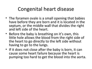 Congenital heart disease
• The foramen ovale is a small opening that babies
have before they are born and it is located in the
septum, or the middle wall that divides the right
and left side of the heart.
• Before the baby is breathing on it’s own, this
little hole allows the blood from the right side of
the heart to go directly to the left side without
having to go to the lungs.
• If it does not close after the baby is born, it can
cause some heart failure because the heart is
pumping too hard to get the blood into the aorta.

 