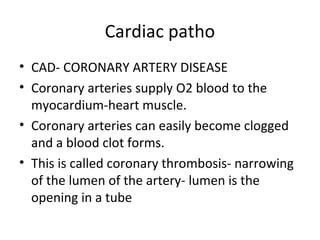 Cardiac patho
• CAD- CORONARY ARTERY DISEASE
• Coronary arteries supply O2 blood to the
myocardium-heart muscle.
• Coronary arteries can easily become clogged
and a blood clot forms.
• This is called coronary thrombosis- narrowing
of the lumen of the artery- lumen is the
opening in a tube

 