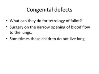 Congenital defects
• What can they do for tetrology of fallot?
• Surgery on the narrow opening of blood flow
to the lungs.
• Sometimes these children do not live long

 