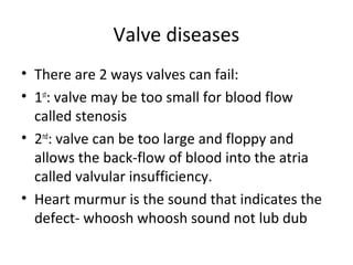 Valve diseases
• There are 2 ways valves can fail:
• 1st: valve may be too small for blood flow
called stenosis
• 2nd: valve can be too large and floppy and
allows the back-flow of blood into the atria
called valvular insufficiency.
• Heart murmur is the sound that indicates the
defect- whoosh whoosh sound not lub dub

 
