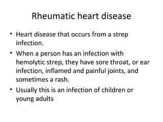 Rheumatic heart disease
• Heart disease that occurs from a strep
infection.
• When a person has an infection with
hemolytic strep, they have sore throat, or ear
infection, inflamed and painful joints, and
sometimes a rash.
• Usually this is an infection of children or
young adults

 