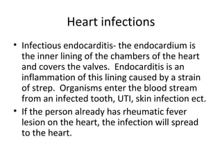 Heart infections
• Infectious endocarditis- the endocardium is
the inner lining of the chambers of the heart
and covers the valves. Endocarditis is an
inflammation of this lining caused by a strain
of strep. Organisms enter the blood stream
from an infected tooth, UTI, skin infection ect.
• If the person already has rheumatic fever
lesion on the heart, the infection will spread
to the heart.

 