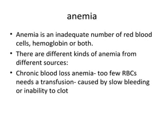 anemia
• Anemia is an inadequate number of red blood
cells, hemoglobin or both.
• There are different kinds of anemia from
different sources:
• Chronic blood loss anemia- too few RBCs
needs a transfusion- caused by slow bleeding
or inability to clot

 