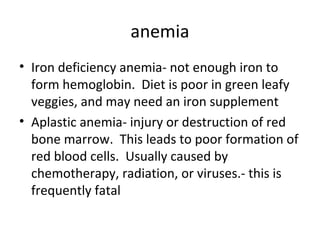 anemia
• Iron deficiency anemia- not enough iron to
form hemoglobin. Diet is poor in green leafy
veggies, and may need an iron supplement
• Aplastic anemia- injury or destruction of red
bone marrow. This leads to poor formation of
red blood cells. Usually caused by
chemotherapy, radiation, or viruses.- this is
frequently fatal

 
