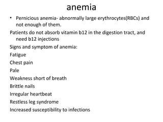 anemia
• Pernicious anemia- abnormally large erythrocytes(RBCs) and
not enough of them.
Patients do not absorb vitamin b12 in the digestion tract, and
need b12 injections
Signs and symptom of anemia:
Fatigue
Chest pain
Pale
Weakness short of breath
Brittle nails
Irregular heartbeat
Restless leg syndrome
Increased susceptibility to infections

 