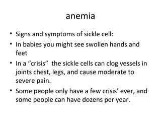 anemia
• Signs and symptoms of sickle cell:
• In babies you might see swollen hands and
feet
• In a “crisis” the sickle cells can clog vessels in
joints chest, legs, and cause moderate to
severe pain.
• Some people only have a few crisis’ ever, and
some people can have dozens per year.

 