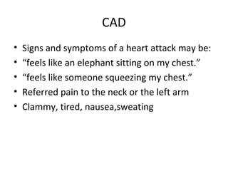 CAD
•
•
•
•
•

Signs and symptoms of a heart attack may be:
“feels like an elephant sitting on my chest.”
“feels like someone squeezing my chest.”
Referred pain to the neck or the left arm
Clammy, tired, nausea,sweating

 