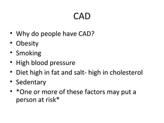 CAD
•
•
•
•
•
•
•

Why do people have CAD?
Obesity
Smoking
High blood pressure
Diet high in fat and salt- high in cholesterol
Sedentary
*One or more of these factors may put a
person at risk*

 