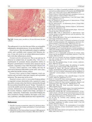 130 K. Michaud
The pathogenesis is not clear but may follow an eosinophilic
inﬂammatory adventitial process. It can also follow PCI.
Ostial stenosis. This was traditionally related to syphilitic
aortitis and is probably more common with Takayasu dis-
ease. It may also occur as an isolated phenomenon particu-
larly with other inﬂammatory arteritis.
Coronary arteritis and aneurysm. This is rare and may be
observed in isolated form of vasculitis (Fig. 7.20) or as a
manifestation of systematic disease polyarteritis nodosa or
Wegener’s granulomatosis. Coronary artery aneurysm may be
traumatic, congenital, or may follow Kawasaki’s disease [19].
Coronary emboli represent a rare ﬁnding and may be
observed in bacterial endocarditis on the aortic valve carry-
ing emboli beyond the coronary oriﬁces.
Coronary artery spasm is a brief, temporary vessel con-
traction and can lead to chest pain (angina) and myocardial
infarction. The spasm may occur at rest.
Tunneled coronary artery or myocardial bridging deﬁnes
a congenital coronary abnormality with a segment of a major
epicardial coronary artery that burrows intramurally through
the myocardium beneath the muscle “bridge.” Generally it is
seen in the midleft anterior descending artery. The degree of
coronary obstruction by the myocardial bridge depends on
the location, thickness, length of the bridge, and degree of
cardiac contractility. Traditionally, myocardial bridging has
been considered a benign condition, but angina, acute coro-
nary syndromes, and sudden death have been reported [46].
References
1. Shah PK. Screening asymptomatic subjects for subclinical athero-
sclerosis: can we, does it matter, and should we? J Am Coll Cardiol.
2010;56(2):98–105.
2. Gibbons RJ, et al. The American Heart Association’s 2008 statement of
principles for healthcare reform. Circulation. 2008;118(21):2209–18.
3. Yusuf S, et al. Effect of potentially modiﬁable risk factors associ-
ated with myocardial infarction in 52 countries (the INTERHEART
study): case–control study. Lancet. 2004;364(9438):937–52.
4. Thiene G, Basso C. Myocardial infarction: a paradigm of success in
modern medicine. Cardiovas Pathol. 2010;19:1–5.
5. Falk E. Pathogenesis of atherosclerosis. J Am Coll Cardiol. 2006;
47(8, Supplement 1):C7–12.
6. Ross R, Glomset JA. The pathogenesis of atherosclerosis. N Engl
J Med. 1976;295(7):369–77.
7. Ross R. Atherosclerosis – an inﬂammatory disease. N Engl J Med.
1999;340(2):115–26.
8. Moreno PR. Vulnerable plaque: deﬁnition, diagnosis, and treatment.
Cardiol Clin. 2010;28(1):1–30.
9. Finn AV, et al. Concept of vulnerable/unstable plaque. Arterioscler
Thromb Vasc Biol. 2010;30(7):1282–92.
10. Packard RRS, Libby P. Inﬂammation in atherosclerosis: from
vascular biology to biomarker discovery and risk prediction. Clin
Chem. 2008;54(1):24–38.
11. Sanz J, Moreno PR, Fuster V. The year in atherothrombosis. J Am
Coll Cardiol. 2010;55(14):1487–98.
12. Moreno PR, Sanz J, Fuster V. Promoting mechanisms of vascular
health: circulating progenitor cells, angiogenesis, and reverse cho-
lesterol transport. J Am Coll Cardiol. 2009;53(25):2315–23.
13. Glagov S, et al. Compensatory enlargement of human atheroscle-
rotic coronary arteries. N Engl J Med. 1987;16(22):1371–5.
14. Schoenhagen P, et al. Extent and direction of arterial remodeling in
stable versus unstable coronary syndromes: an intravascular ultrasound
study. Circulation. 2000;101(6):598–603.
15. Ambrose J, et al. Angiographic progression of coronary artery
disease and the development of myocardial infarction. J Am Coll
Cardiol. 1988;12(1):56–62.
16. Burke AP, et al. Coronary risk factors and plaque morphology in
men with coronary disease who died suddenly. N Engl J Med.
1997;336(18):1276–82.
17. Davies MJ. The pathophysiology of acute coronary syndromes.
Heart. 2000;83(3):361–6.
18. Virmani R, et al. Vulnerable plaque: the pathology of unstable
coronary lesions. J Interv Cardiol. 2002;15(6):439–46.
19. Sheppard M, Davies MJ. Practical cardiovascular pathology.
London: Arnold Publishers, ISBN-10: 034067749X; 1998. p. 17–50.
20. Libby P. Act local, act global: inﬂammation and the multiplicity of
“vulnerable” coronary plaques. J Am Coll Cardiol. 2005;45(10):
1600–2.
21. Virmani R, et al. Pathology of the vulnerable plaque. J Am Coll
Cardiol. 2006;47(8, Supplement 1):C13–8.
22. Kumar A, Cannon CP. Acute coronary syndromes: diagnosis and
management, part II. Mayo Clin Proc. 2009;84(11):1021–36.
23. Kumar A, Cannon CP. Acute coronary syndromes: diagnosis and
management, part I. Mayo Clin Proc. 2009;84(10):917–38.
24. White HD, Chew DP. Acute myocardial infarction. Lancet.
2008;372(9638):570–84.
25. Basso C, Thiene G. The pathophysiology of myocardial reperfusion:
a pathologist’s perspective. Heart. 2006;92(11):1559–62.
26. Reimer KA, Jennings RB. The “wavefront phenomenon” of myo-
cardial ischemic cell death. II. Transmural progression of necrosis
within the framework of ischemic bed size (myocardium at risk)
and collateral ﬂow. Lab Invest. 1979;40(6):633–44.
27. van der Wal AC. Coronary artery pathology. Heart. 2007;
93(11):1484–9.
28. Kramer MCA, et al. Relationship of thrombus healing to underly-
ing plaque morphology in sudden coronary death. J Am Coll
Cardiol. 2010;55(2):122–32.
29. Basso C, Rizzo S, Thiene G. The metamorphosis of myocardial
infarction following coronary recanalization. Cardiovasc Pathol.
2010;19(1):22–8.
30. Buja LM. Myocardial ischemia and reperfusion injury. Cardiovasc
Pathol. 2005;14(4):170–5.
Fig. 7.20 Coronary artery vasculitis in a 36-year-old woman who died
suddenly
 