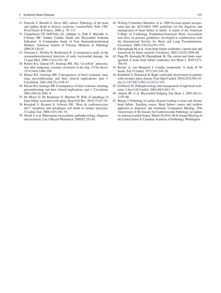 1317 Ischemic Heart Disease
31. Fineschi V, Baroldi G, Silver MD, editors. Pathology of the heart
and sudden death in forensic medicine. London/New York: CRC
Press/Taylor & Francis; 2006. p. 78–113.
32. Campobasso CP, Dell’Erba AS, Addante A, Zotti F, Marzullo A,
Colonna MF. Sudden Cardiac Death and Myocardial Ischemia
Indicators: A Comparative Study of Four Immunohistochemical
Markers. American Journal of Forensic Medicine & Pathology
2008;29:154–61.
33. Ortmann C, Pfeiffer H, Brinkmann B. A comparative study on the
immunohistochemical detection of early myocardial damage. Int
J Legal Med. 2000;113(4):215–20.
34. Robert RA, Ganote CE, Jennings RB. The “no-reﬂow” phenome-
non after temporary coronary occlusion in the dog. J Clin Invest.
1974;54(6):1496–508.
35. Kloner RA, Jennings RB. Consequences of brief ischemia: stun-
ning, preconditioning, and their clinical implications: part 2.
Circulation. 2001;104(25):3158–67.
36. Kloner RA, Jennings RB. Consequences of brief ischemia: stunning,
preconditioning, and their clinical implications: part 1. Circulation.
2001;104(24):2981–9.
37. De Meyer G, De Keulenaer G, Martinet W. Role of autophagy in
heart failure associated with aging. Heart Fail Rev. 2010;15:423–30.
38. Kunapuli S, Rosanio S, Schwarz ER. “How do cardiomyocytes
die?” Apoptosis and autophagic cell death in cardiac myocytes.
J Cardiac Fail. 2006;12(5):381–91.
39. Slezak J, et al. Hibernating myocardium: pathophysiology, diagnosis
and treatment. Can J Physiol Pharmacol. 2009;87:252–65.
40. Writing Committee Members, et al. 2009 Focused update incorpo-
rated into the ACC/AHA 2005 guidelines for the diagnosis and
management of heart failure in adults: A report of the American
College of Cardiology Foundation/American Heart Association
task force on practice guidelines: developed in collaboration with
the International Society for Heart and Lung Transplantation.
Circulation. 2009;119(14):e391–479.
41. Gheorghiade M, et al. Acute heart failure syndromes: current state and
framework for future research. Circulation. 2005;112(25):3958–68.
42. Pang PS, Komajda M, Gheorghiade M. The current and future man-
agement of acute heart failure syndromes. Eur Heart J. 2010;31(7):
784–93.
43. Becker A, van Mantgem J. Cardiac tamponade. A study of 50
hearts. Eur J Cardiol. 1975;3(4):349–58.
44. Rambihar S, Dokainish H. Right ventricular involvement in patients
with coronary artery disease. Curr Opin Cardiol. 2010;25(5):456–63.
doi:10.1097/HCO.0b013e32833c7bf5.
45. Goldstein JA. Pathophysiology and management of right heart isch-
emia. J Am Coll Cardiol. 2002;40(5):841–53.
46. Alegria JR, et al. Myocardial bridging. Eur Heart J. 2005;26(12):
1159–68.
47. Butany J. Pathology of cardiac diseases leading to acute and chronic
heart failure. Teaching course, Heart failure: causes and modern
approach to diagnosis and treatment, Companion Meeting, 25th
Anniversary of the Society for Cardiovascular Pathology: an update
on endomyocardial biopsy, March 20,2010, 98 th Annual Meeting of
the United States & Canadian Academy of Pathology, Washington.
 