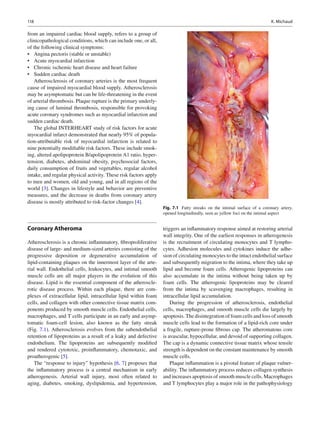 118 K. Michaud
from an impaired cardiac blood supply, refers to a group of
clinicopathological conditions, which can include one, or all,
of the following clinical symptoms:
Angina pectoris (stable or unstable)•
Acute myocardial infarction•
Chronic ischemic heart disease and heart failure•
Sudden cardiac death•
Atherosclerosis of coronary arteries is the most frequent
cause of impaired myocardial blood supply. Atherosclerosis
may be asymptomatic but can be life-threatening in the event
of arterial thrombosis. Plaque rupture is the primary underly-
ing cause of luminal thrombosis, responsible for provoking
acute coronary syndromes such as myocardial infarction and
sudden cardiac death.
The global INTERHEART study of risk factors for acute
myocardial infarct demonstrated that nearly 95% of popula-
tion-attributable risk of myocardial infarction is related to
nine potentially modiﬁable risk factors. These include smok-
ing, altered apolipoprotein B/apolipoprotein A1 ratio, hyper-
tension, diabetes, abdominal obesity, psychosocial factors,
daily consumption of fruits and vegetables, regular alcohol
intake, and regular physical activity. These risk factors apply
to men and women, old and young, and in all regions of the
world [3]. Changes in lifestyle and behavior are preventive
measures, and the decrease in deaths from coronary artery
disease is mostly attributed to risk-factor changes [4].
Coronary Atheroma
Atherosclerosis is a chronic inﬂammatory, ﬁbroproliferative
disease of large- and medium-sized arteries consisting of the
progressive deposition or degenerative accumulation of
lipid-containing plaques on the innermost layer of the arte-
rial wall. Endothelial cells, leukocytes, and intimal smooth
muscle cells are all major players in the evolution of this
disease. Lipid is the essential component of the atheroscle-
rotic disease process. Within each plaque, there are com-
plexes of extracellular lipid, intracellular lipid within foam
cells, and collagen with other connective tissue matrix com-
ponents produced by smooth muscle cells. Endothelial cells,
macrophages, and T cells participate in an early and asymp-
tomatic foam-cell lesion, also known as the fatty streak
(Fig. 7.1). Atherosclerosis evolves from the subendothelial
retention of lipoproteins as a result of a leaky and defective
endothelium. The lipoproteins are subsequently modiﬁed
and rendered cytotoxic, proinﬂammatory, chemotaxic, and
proatherogenic [5].
The “response to injury” hypothesis [6, 7] proposes that
the inﬂammatory process is a central mechanism in early
atherogenesis. Arterial wall injury, most often related to
aging, diabetes, smoking, dyslipidemia, and hypertension,
triggers an inﬂammatory response aimed at restoring arterial
wall integrity. One of the earliest responses in atherogenesis
is the recruitment of circulating monocytes and T lympho-
cytes. Adhesion molecules and cytokines induce the adhe-
sion of circulating monocytes to the intact endothelial surface
and subsequently migration to the intima, where they take up
lipid and become foam cells. Atherogenic lipoproteins can
also accumulate in the intima without being taken up by
foam cells. The atherogenic lipoproteins may be cleared
from the intima by scavenging macrophages, resulting in
intracellular lipid accumulation.
During the progression of atherosclerosis, endothelial
cells, macrophages, and smooth muscle cells die largely by
apoptosis. The disintegration of foam cells and loss of smooth
muscle cells lead to the formation of a lipid-rich core under
a fragile, rupture-prone ﬁbrous cap. The atheromatous core
is avascular, hypocellular, and devoid of supporting collagen.
The cap is a dynamic connective tissue matrix whose tensile
strength is dependent on the constant maintenance by smooth
muscle cells.
Plaque inﬂammation is a pivotal feature of plaque vulner-
ability. The inﬂammatory process reduces collagen synthesis
and increases apoptosis of smooth muscle cells. Macrophages
and T lymphocytes play a major role in the pathophysiology
Fig. 7.1 Fatty streaks on the intimal surface of a coronary artery,
opened longitudinally, seen as yellow foci on the intimal aspect
 