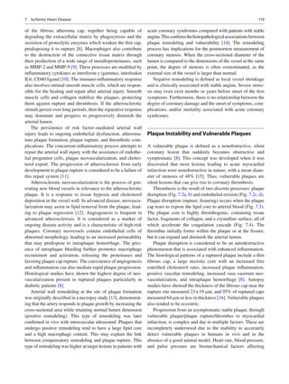 1197 Ischemic Heart Disease
of the ﬁbrous atheroma cap, together being capable of
degrading the extracellular matrix by phagocytosis and the
secretion of proteolytic enzymes which weaken the thin cap,
predisposing it to rupture [8]. Macrophages also contribute
to the destruction of the connective tissue matrix through
their production of a wide range of metalloproteinases, such
as MMP-2 and MMP-9 [9]. These processes are modiﬁed by
inﬂammatory cytokines as interferon-g (gamma), interleukin
IL6, CD40 ligand [10]. The immuno-inﬂammatory response
also involves intimal smooth muscle cells, which are respon-
sible for the healing and repair after arterial injury. Smooth
muscle cells and collagen stabilize the plaques, protecting
them against rupture and thrombosis. If the atherosclerotic
stimuli persist over long periods, then the reparative response
may dominate and progress to progressively diminish the
arterial lumen.
The persistence of risk factor–mediated arterial wall
injury leads to ongoing endothelial dysfunction, atheroma-
tous plaque formation, plaque rupture, and thrombotic com-
plications. The concurrent inﬂammatory process attempts to
repair the arterial wall injury with the assistance of endothe-
lial progenitor cells, plaque neovascularization, and choles-
terol export. The progression of atherosclerosis from early
development to plaque rupture is considered to be a failure of
this repair system [11].
Atherosclerotic neovascularization is the process of gen-
erating new blood vessels in relevance to the atherosclerotic
plaque. It is a response to tissue hypoxia and cholesterol
deposition in the vessel wall. In advanced disease, neovascu-
larization may assist in lipid removal from the plaque, lead-
ing to plaque regression [12]. Angiogenesis is frequent in
advanced atherosclerosis. It is considered as a marker of
ongoing disease activity and is a characteristic of high-risk
plaques. Coronary neovessels contain endothelial cells of
abnormal morphology, leading to an increased permeability
that may predispose to intraplaque hemorrhage. The pres-
ence of intraplaque bleeding further promotes macrophage
recruitment and activation, releasing the proteinases and
favoring plaque cap rupture. The coexistence of angiogenesis
and inﬂammation can also mediate rapid plaque progression.
Histological studies have shown the highest degree of neo-
vascularization present in ruptured plaques particularly in
diabetic patients [8].
Arterial wall remodeling at the site of plaque formation
was originally described in a necropsy study [13], demonstrat-
ing that the artery responds to plaque growth by increasing the
cross-sectional area while retaining normal lumen dimension
(positive remodeling). This type of remodeling was later
conﬁrmed in vivo with intravascular ultrasound. Plaques that
undergo positive remodeling tend to have a large lipid core
and a high macrophage content. This may explain the link
between compensatory remodeling and plaque rupture. This
type of remodeling was higher at target lesions in patients with
acute coronary syndromes compared with patients with stable
angina.Thisconﬁrmsthehistopathologicalassociationsbetween
plaque remodeling and vulnerability [14]. The remodeling
process has implications for the postmortem measurement of
coronary stenosis. When the cross-sectional diameter of the
lumen is compared to the dimensions of the vessel at the same
point, the degree of stenosis is often overestimated, as the
external size of the vessel is larger than normal.
Negative remodeling is deﬁned as local vessel shrinkage
and is clinically associated with stable angina. Severe steno-
sis may even exist months or years before onset of the ﬁrst
symptoms. Furthermore, there is no relationship between the
degree of coronary damage and the onset of symptoms, com-
plications, and/or mortality associated with acute coronary
syndromes.
Plaque Instability and Vulnerable Plaques
A vulnerable plaque is deﬁned as a nonobstructive, silent
coronary lesion that suddenly becomes obstructive and
symptomatic [8]. This concept was developed when it was
discovered that most lesions leading to acute myocardial
infarction were nonobstructive in nature, with a mean diam-
eter of stenosis of 48% [15]. Thus, vulnerable plaques are
silent lesions that can give rise to coronary thrombosis.
Thrombosis is the result of two discrete processes: plaque
disruption (Fig. 7.2a, b) and endothelial erosion (Fig. 7.2c, d).
Plaque disruption (rupture, ﬁssuring) occurs when the plaque
cap tears to expose the lipid core to arterial blood (Fig. 7.3).
The plaque core is highly thrombogenic, containing tissue
factor, fragments of collagen, and a crystalline surface, all of
which accelerate the coagulation cascade (Fig. 7.4). The
thrombus initially forms within the plaque or at the ﬁssure,
but it can expand and diminish the arterial lumen.
Plaque disruption is considered to be an autodestructive
phenomenon that is associated with enhanced inﬂammation.
The histological patterns of a ruptured plaque include a thin
ﬁbrous cap, a large necrotic core with an increased free
esteriﬁed cholesterol ratio, increased plaque inﬂammation,
positive vascular remodeling, increased vasa vasorum neo-
vascularization, and intraplaque hemorrhage [8]. Autopsy
studies have showed the thickness of the ﬁbrous cap near the
rupture site measured 23±19 mm, and 95% of ruptured caps
measured 64 mm or less in thickness [16]. Vulnerable plaques
also tended to be eccentric.
Progression from an asymptomatic stable plaque, through
vulnerable plaque/plaque rupture/thrombus to myocardial
infarction, is complex and due to multiple factors. These are
incompletely understood due to the inability to accurately
detect vulnerable plaques in humans in vivo and in the
absence of a good animal model. Heart rate, blood pressure,
and pulse pressure are biomechanical factors affecting
 