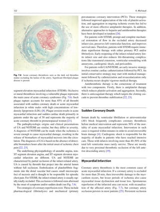 122 K. Michaud
segment elevation myocardial infarction (STEMI). Occlusive
or mural thrombosis involving a vulnerable plaque represents
the main cause of acute coronary syndromes (Fig. 7.6). Such
plaque rupture accounts for more than 85% of all thrombi
associated with sudden coronary death or acute myocardial
infarction in white males with high concentrations of low-
density lipoprotein (LDL) [8]. Plaque erosion results in acute
myocardial infarction and sudden cardiac death primarily in
patients under the age of 50 and represents the majority of
acute coronary thrombi in premenopausal women [21].
The pathophysiologic origins and clinical presentations
of UA and NSTEMI are similar, but they differ in severity.
A diagnosis of NSTEMI can be made when the ischemia is
severe enough to cause myocardial damage, resulting in the
release of biomarkers of myocardial necrosis into the circu-
lation. The diagnosis of UA is based on the absence of detect-
able biomarkers hours after the initial onset of ischemic chest
pain [22, 23].
The underlining physiopathology of unstable angina, non-
ST segment elevation angina, and ST segment elevation myo-
cardial infarction are different. UA and NSTEMI are
characterized by partial occlusion of the infarct-related artery.
UA is caused by thrombi that project into the arterial lumen
without full occlusion. Embolization of platelet/ﬁbrin frag-
ments into the distal vascular bed causes small microscopic
foci of necrosis and is thought to be responsible for episodic
chest pain. For STEMI, the infarct-related artery is usually rap-
idly totally occluded. This occlusion is followed soon afterward
by the onset of symptoms and/or sudden death (see Fig. 7.6).
Two strategies of coronary reperfusion exist. These include
pharmacological (ﬁbrinolysis) and mechanical (primary
percutaneous coronary intervention (PCI)). These strategies
followed improved appreciation of the role of platelet activa-
tion, and aggregation in ongoing ischemic events has led to
the use of more effective antiplatelet therapies. In addition,
alternative approaches to heparin and antithrombin therapies
have been developed in tandem [24].
For patients with STEMI, prompt and complete mechani-
cal restoration of ﬂow in the occluded artery decreased
infarct size, preserves left ventricular function, and improves
survival rates. Therefore, patients with STEMI require imme-
diate reperfusion therapy with either primary PCI and/or
ﬁbrinolysis. Early reopening of the infarct-related artery lim-
its infarct size and also reduces life-threatening complica-
tions like transmural extension, ventricular remodeling with
aneurysms, cardiogenic shock, and pericarditis.
For patients with UA/NSTEMI, an early invasive strategy
involves routine cardiac catheterization followed by PCI. An
initial conservative strategy may start with medical manage-
ment followed by catheterization and revascularization only
if ischemia recurs despite vigorous medical therapy.
Antithrombotic therapy is the cornerstone of treatment
with two components. Firstly, there is antiplatelet therapy
which reduces platelet activation and aggregation. Secondly,
there is anticoagulant therapy which targets the clotting cas-
cade to prevent thrombus stabilization [22, 23].
Sudden Coronary Death
Instant death by ventricular ﬁbrillation or atrioventricular
(AV) block frequently complicates coronary thrombosis
before medical intervention and represents 50% of the mor-
tality of acute myocardial infarction. Intervention in such
cases is required within minutes in order to avoid irreversible
brain damage [4]. Cardiogenic shock is responsible for the
majority of deaths in patients who have reached intensive
care. Those with infarcts involving more than 40–50% of the
total left ventricular mass rarely survive. These are mostly
due to very proximal thrombotic occlusion of the left ante-
rior descending artery [19].
Myocardial Infarction
Coronary artery thrombosis is the most common cause of
acute myocardial infarction. If a coronary artery is occluded
for more than 20 min, then irreversible damage to the myo-
cardium occurs, but lesser periods of ischemia also cause
myocardial tissue dysfunction and tissue loss. Spontaneous
reperfusion of the infarcted area can occur, with recanaliza-
tion of the affected artery (Fig. 7.7), but coronary artery
occlusion persists in most patients [25]. Persistent occlusion
Fig. 7.6 Acute coronary thrombosis seen as the dark red thrombus
matter occluding the lumen of the artery. Signiﬁcant ﬁbrolipid plaque
disease is present
 