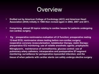 Overview
•

Drafted out by American College of Cardiology (ACC) and American Heart
Association (AHA) initially in 1980 then revised again in 2002, 2007 and 2011.

•

Comprising almost 20 topics relating to cardiac issues for patients undergoing
non cardiac surgery.

•

Eg : preoperative noninvasive evaluation of LV function; preoperative resting
12-lead ECG; noninvasive stress testing before non-cardiac surgery;
reoperative coronary revascularization; betablocker therapy; statin therapy;
preoperative ICU monitoring; use of volatile anesthetic agents; prophylactic
Nitroglycerin, maintenance of normothermia; glucose control; use of
pulmonary artery catheters; intraoperative and postoperative ST-segment
monitoring; surveillance for perioperative myocardial infarction; and the
tissue of when patients with cardiac stents can safely undergo elective surgery

 