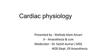 Cardiac physiology
Presented by - Mahtab Alam Ansari
Jr - Anaesthesia & ccm
Moderator - Dr. Satish kumar ( MD)
HOD Dept. Of Anaesthesia
 