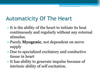 Automaticity Of The Heart
• It is the ability of the heart to initiate its beat
continuously and regularly without any external
stimulus.
• Purely Myogenic, not dependent on nerve
supply
• Due to specialized excitatory and conductive
tissue in heart
• It has ability to generate impulse because of
intrinsic ability of self excitation.
 