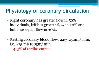 Physiology of coronary circulation
• Right coronary has greater flow in 50%
individuals, left has greater flow in 20% and
both has equal flow in 30%.
• Resting coronary blood flow: 225- 250ml/ min,
i.e. ~75 ml/100gm/ min
▫ 4- 5% of cardiac output
 