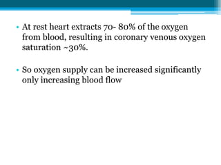 • At rest heart extracts 70- 80% of the oxygen
from blood, resulting in coronary venous oxygen
saturation ~30%.
• So oxygen supply can be increased significantly
only increasing blood flow
 