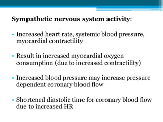 Sympathetic nervous system activity:
• Increased heart rate, systemic blood pressure,
myocardial contractility
• Result in increased myocardial oxygen
consumption (due to increased contractility)
• Increased blood pressure may increase pressure
dependent coronary blood flow
• Shortened diastolic time for coronary blood flow
due to increased HR
 