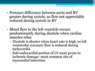 • Pressure difference between aorta and RV
greater during systole, so flow not appreciably
reduced during systole in RV
• Blood flow to the left ventricle occurs
predominantly during diastole when cardiac
muscles relax
▫ Diastole is shorter when heart rate is high, so left
ventricular coronary flow is reduced during
tachycardia
▫ Sub-endocardial portion of LV most prone to
ischemic damage- most common site of
myocardial infarction
 