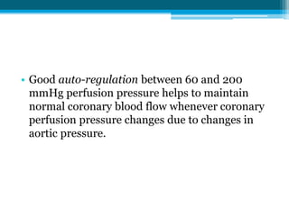 • Good auto-regulation between 60 and 200
mmHg perfusion pressure helps to maintain
normal coronary blood flow whenever coronary
perfusion pressure changes due to changes in
aortic pressure.
 