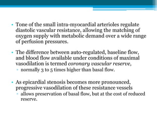 • Tone of the small intra-myocardial arterioles regulate
diastolic vascular resistance, allowing the matching of
oxygen supply with metabolic demand over a wide range
of perfusion pressures.
• The difference between auto-regulated, baseline flow,
and blood flow available under conditions of maximal
vasodilation is termed coronary vascular reserve,
▫ normally 3 to 5 times higher than basal flow.
• As epicardial stenosis becomes more pronounced,
progressive vasodilation of these resistance vessels
▫ allows preservation of basal flow, but at the cost of reduced
reserve.
 
