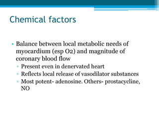 Chemical factors
• Balance between local metabolic needs of
myocardium (esp O2) and magnitude of
coronary blood flow
▫ Present even in denervated heart
▫ Reflects local release of vasodilator substances
▫ Most potent- adenosine. Others- prostacycline,
NO
 