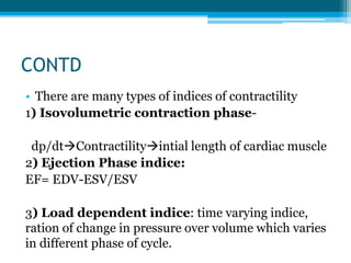 CONTD
• There are many types of indices of contractility
1) Isovolumetric contraction phase-
dp/dtContractilityintial length of cardiac muscle
2) Ejection Phase indice:
EF= EDV-ESV/ESV
3) Load dependent indice: time varying indice,
ration of change in pressure over volume which varies
in different phase of cycle.
 