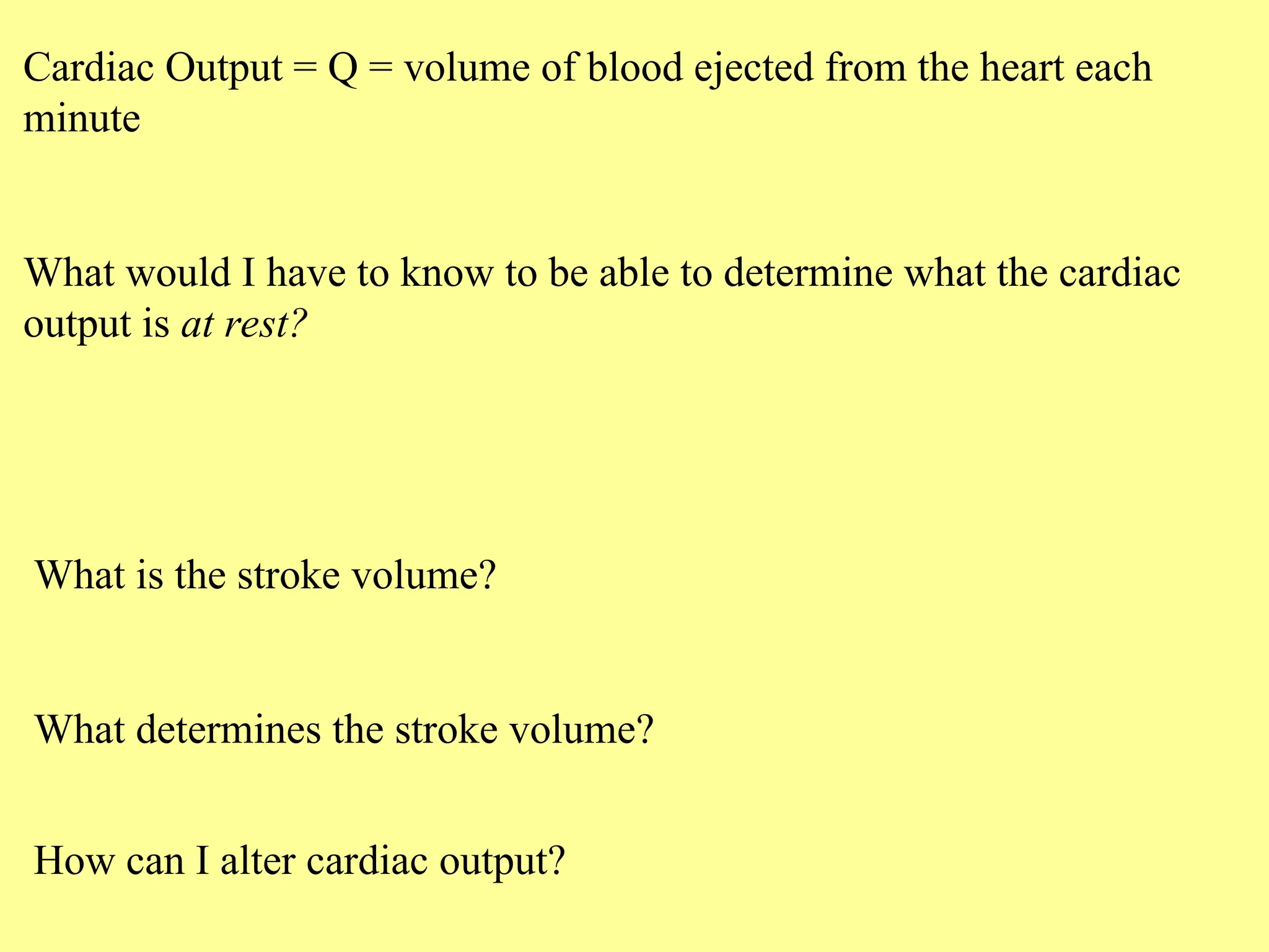 Cardiac Output = Q = volume of blood ejected from the heart each
minute
What would I have to know to be able to determine what the cardiac
output is at rest?
What is the stroke volume?
What determines the stroke volume?
How can I alter cardiac output?
 