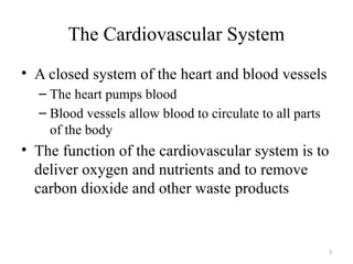 3
The Cardiovascular System
• A closed system of the heart and blood vessels
– The heart pumps blood
– Blood vessels allow blood to circulate to all parts
of the body
• The function of the cardiovascular system is to
deliver oxygen and nutrients and to remove
carbon dioxide and other waste products
 