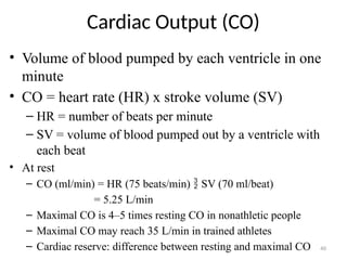 40
Cardiac Output (CO)
• Volume of blood pumped by each ventricle in one
minute
• CO = heart rate (HR) x stroke volume (SV)
– HR = number of beats per minute
– SV = volume of blood pumped out by a ventricle with
each beat
• At rest
– CO (ml/min) = HR (75 beats/min)  SV (70 ml/beat)
= 5.25 L/min
– Maximal CO is 4–5 times resting CO in nonathletic people
– Maximal CO may reach 35 L/min in trained athletes
– Cardiac reserve: difference between resting and maximal CO
 