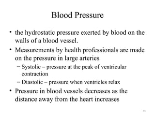 45
Blood Pressure
• the hydrostatic pressure exerted by blood on the
walls of a blood vessel.
• Measurements by health professionals are made
on the pressure in large arteries
– Systolic – pressure at the peak of ventricular
contraction
– Diastolic – pressure when ventricles relax
• Pressure in blood vessels decreases as the
distance away from the heart increases
 