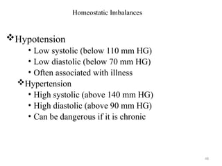 48
Homeostatic Imbalances
Hypotension
• Low systolic (below 110 mm HG)
• Low diastolic (below 70 mm HG)
• Often associated with illness
Hypertension
• High systolic (above 140 mm HG)
• High diastolic (above 90 mm HG)
• Can be dangerous if it is chronic
 