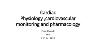 Cardiac
Physiology ,cardiovascular
monitoring and pharmacology
Firas Aljanadi
RVH
23rd Oct 2020
 